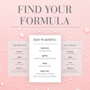 Find Your formula comparison chart for H2O Warming (centre table) texture: moisturizing; glide: warming & comforting; feel: silky-smooth; best for: most types of play with warming sensation. Compared to H2O Original (Left table) texture: Moisturizing; Glide: Sensual & comforting; Feel: Silky-Smooth; Best for: Most types of play due to versatile formula. Compared to H2O Cooling texture: Moisturizing; Glide: Sensual & cooling; Feel: Silky-Smooth; Best for: Most types of play with cooling sensation.
