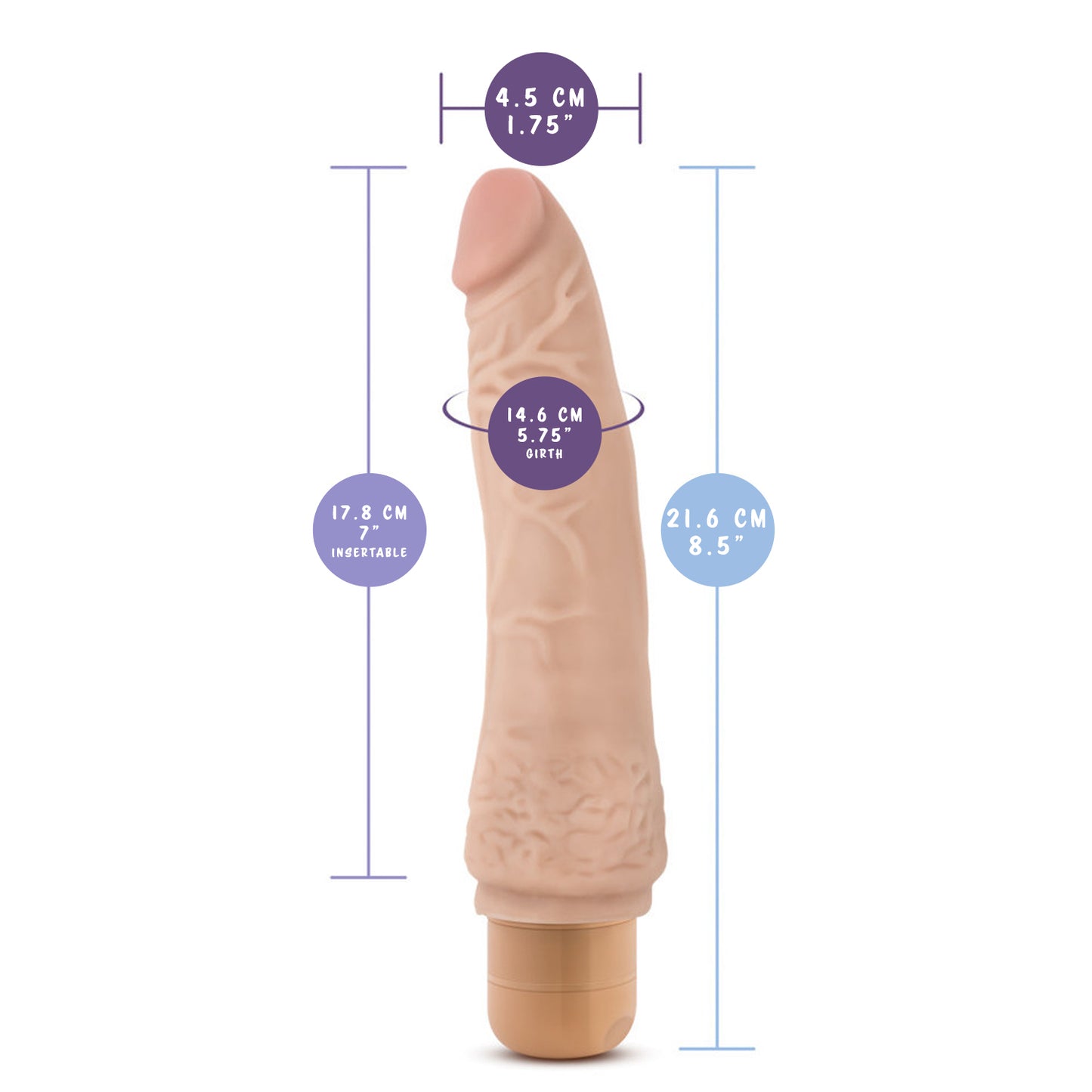 blush Dr. Skin 21 cm / 8.5" Cock Vibe 7 measurements: Insertable width: 4.5 centimetres / 1.75 inches; Insertable length: 17.8 centimetres / 7 inches; Insertable girth: 14.6 centimetres / 5.75 inches; Product length: 21.6 centimetres / 8.5 inches.