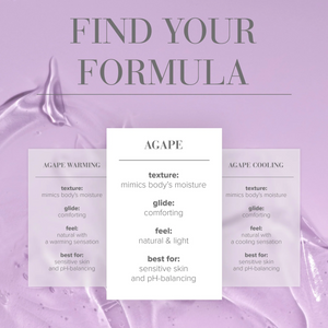 Find Your Formula comparison chart for Agape (middle table) texture: mimic's body's moisture; Glide: Comforting; Feel: Natural & light; Best for: Sensitive skin and pH-balancing. Compared to Agape Warming texture: Mimics body's moisture; Glide: Comforting; Feel: Natural with a warming sensation; Best for: Sensitive skin and pH-balancing. Compared to Agape Cooling texture: mimics body's moisture; Glide: Comforting; Feel: Natural with a cooling sensation; Best for: Sensitive skin and pH-balancing.