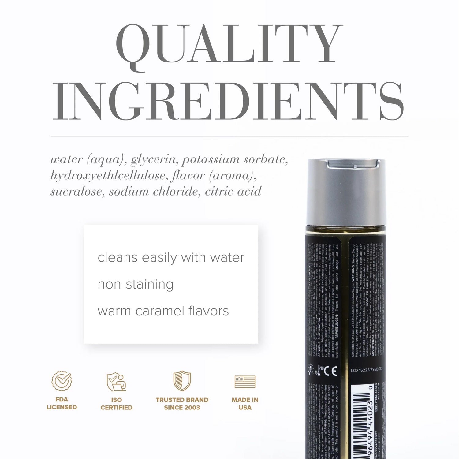 Quality Ingredioents: water (aqua), glycerin, potassium sorbate, hydroxyethlcellulose, flavor (aroma), sucralose, sodium chloride, citric acid. Product features: Cleans easily with water; non-staining; warm caramel flavors; FDA Licensed; ISO Certified; Trusted brand since 2003; Made in USA, and the back of the JO Gelato Salted Caramel Personal Water Based Lubricant - 30 ml / 1oz bottle.