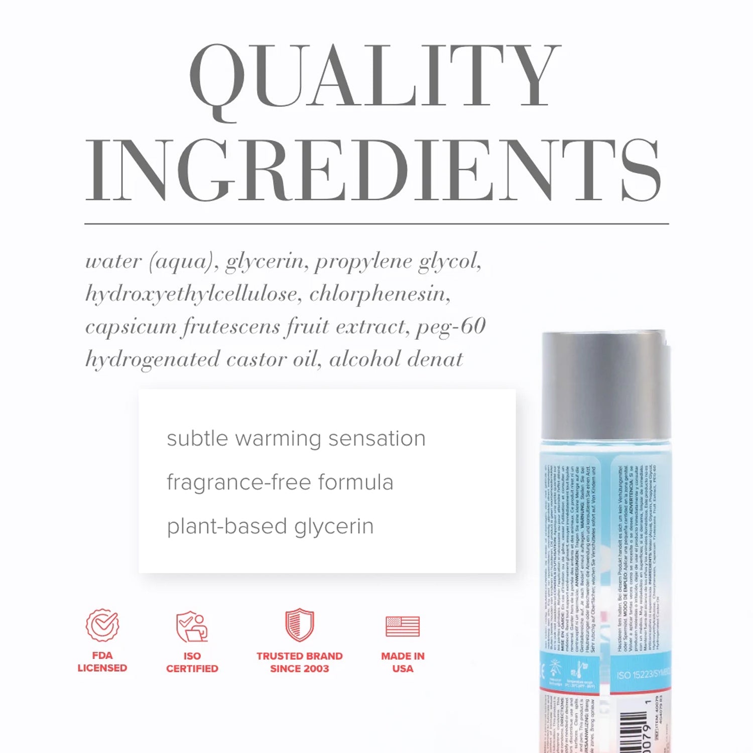 Quality Ingredients: water (aqua), glycerin, propylene glycol, hydroxyethylcellulose, chlorphenesin, capsicum frutescens fruit extract, peg-60 hydrogenated castor oil, alcohol denat. Product features: subtle warming sensation; fragrance-free formula; plant-based glycerin; FDA LICENSED; ISO CERTIFIED; TRUSTED BRAND SINCE 2003; MADE IN USA.