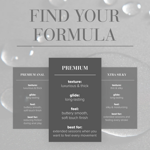 Find Your Formula comparison chart for Premium texture: luxurious & thick; glide: long-lasting; feel: buttery smooth, soft touch finish; best for: extended sessions when you want to feel every movement. Compared to Premium Anal texture: luxurious & thick; glide: long-lasting; feel: buttery smooth, soft touch finish; best for: reducing friction during anal play. Compared to Xtra Silky texture: thin & silky; glide: long-lasting; feel: silky & moisturizing; best for: Extended sessions and feeling every stroke.