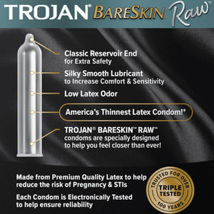 Trojan BareSkin Raw, an illustrated image of the product with features all pointing at the product: Classic Reservoir end for Extra Safety; Silky smooth lubricant to increase comfort & sensitivity; Low latex odor, America's thinnest latex condom!; Trojan Bareskin Raw condoms are specially designed to help you feel closer than ever!. Made from Premium quality latex to help reduce the risk of pregnancy & STIs. Each condom is Electronically Tested to help ensure reliability.