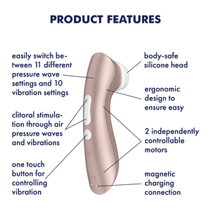Satisfyer Pro 2+ Air Pulse Stimulator Product Features (clockwise): body-safe silicone head (pointing to the head); ergonomic design to ensure easy (pointing to upper part); 2 independently controllable motors (pointing to lower and upper part); magnetic charging connection (pointing to charging port); one touch button for controlling vibration; clitoral stimulation through air pressure waves and vibrations; easily switch between 11 different pressure waves and 10 vibration settings.